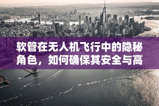 软管在无人机飞行中的隐秘角色，如何确保其安全与高效？