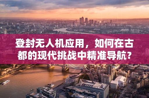 登封无人机应用，如何在古都的现代挑战中精准导航？