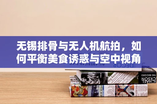 无锡排骨与无人机航拍，如何平衡美食诱惑与空中视角的精准捕捉？