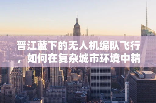 晋江蓝下的无人机编队飞行，如何在复杂城市环境中精准导航？