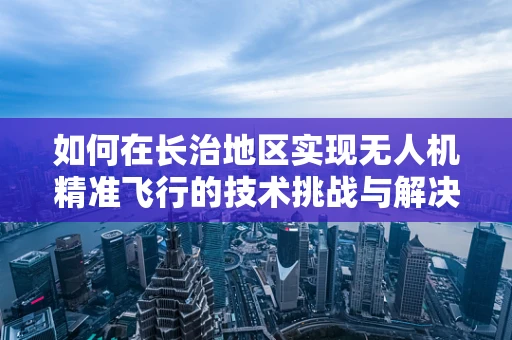 如何在长治地区实现无人机精准飞行的技术挑战与解决方案？