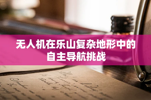 无人机在乐山复杂地形中的自主导航挑战