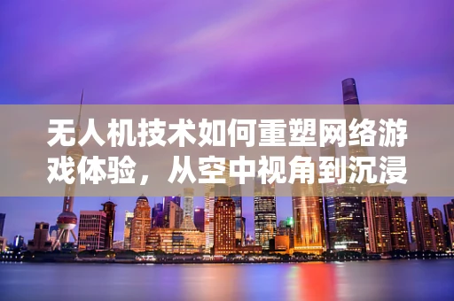无人机技术如何重塑网络游戏体验，从空中视角到沉浸式战场？