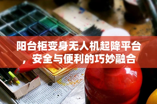 阳台柜变身无人机起降平台，安全与便利的巧妙融合