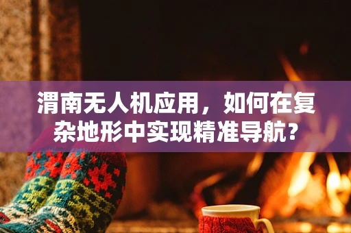 渭南无人机应用，如何在复杂地形中实现精准导航？