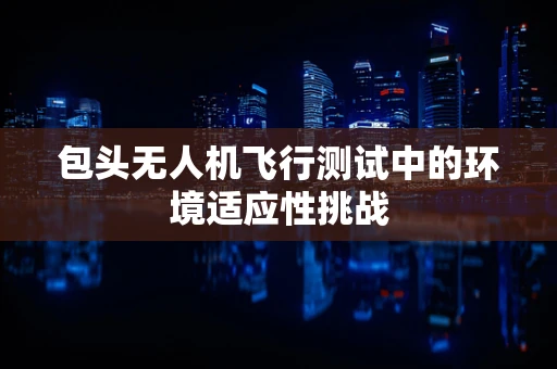 包头无人机飞行测试中的环境适应性挑战