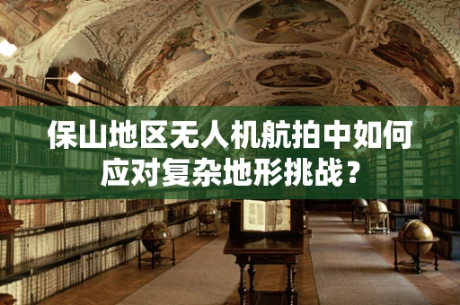 保山地区无人机航拍中如何应对复杂地形挑战？