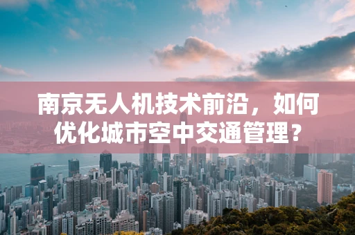 南京无人机技术前沿，如何优化城市空中交通管理？