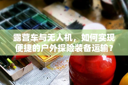 露营车与无人机，如何实现便捷的户外探险装备运输？