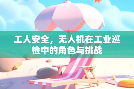 工人安全，无人机在工业巡检中的角色与挑战