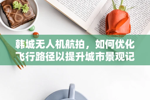 韩城无人机航拍，如何优化飞行路径以提升城市景观记录的效率与质量？