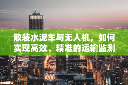 散装水泥车与无人机，如何实现高效、精准的运输监测？