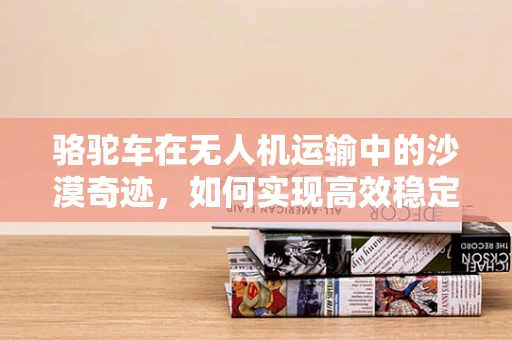 骆驼车在无人机运输中的沙漠奇迹，如何实现高效稳定的物资配送？