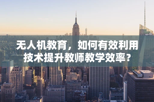 无人机教育，如何有效利用技术提升教师教学效率？