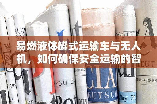 易燃液体罐式运输车与无人机，如何确保安全运输的智能解决方案？