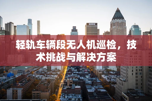 轻轨车辆段无人机巡检，技术挑战与解决方案