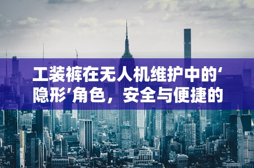 工装裤在无人机维护中的‘隐形’角色，安全与便捷的双重保障？