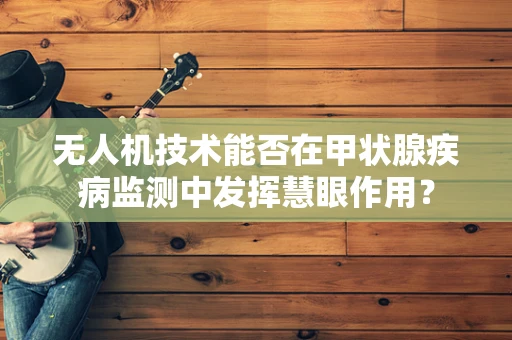 无人机技术能否在甲状腺疾病监测中发挥慧眼作用？