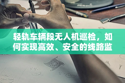 轻轨车辆段无人机巡检，如何实现高效、安全的线路监测？