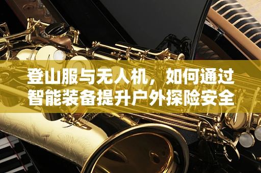 登山服与无人机，如何通过智能装备提升户外探险安全？