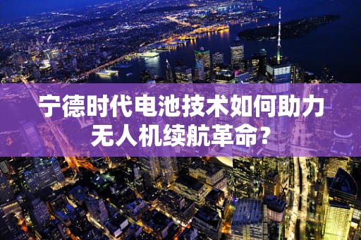 宁德时代电池技术如何助力无人机续航革命？
