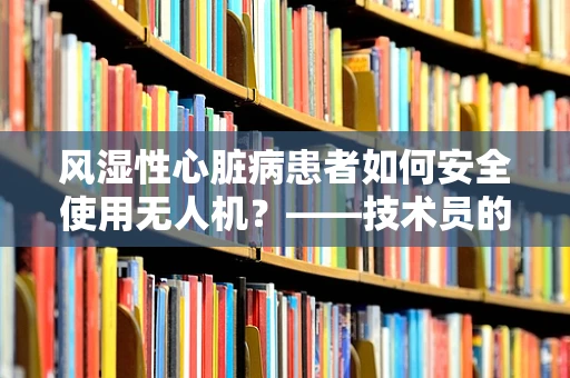 风湿性心脏病患者如何安全使用无人机？——技术员的专业视角