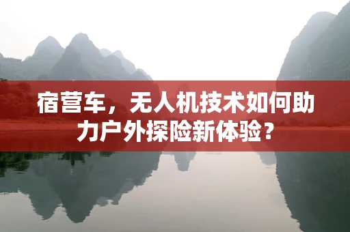 宿营车，无人机技术如何助力户外探险新体验？