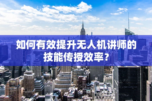 如何有效提升无人机讲师的技能传授效率？