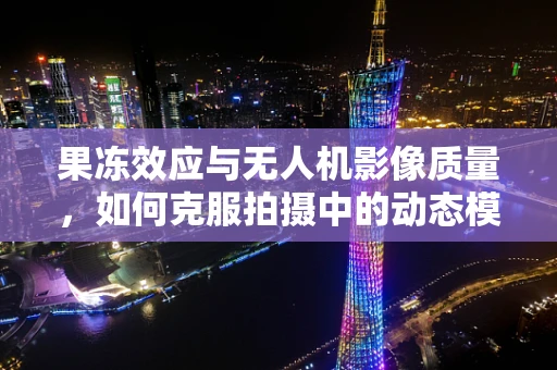 果冻效应与无人机影像质量，如何克服拍摄中的动态模糊？