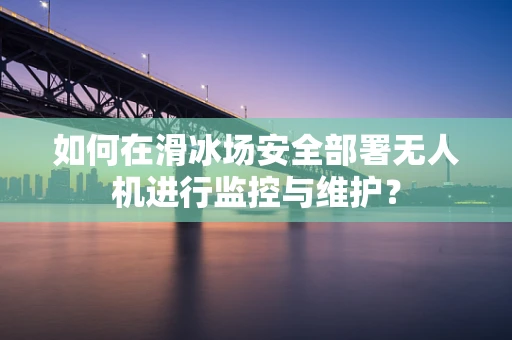 如何在滑冰场安全部署无人机进行监控与维护？