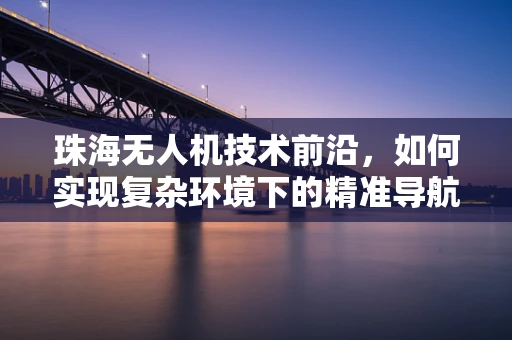 珠海无人机技术前沿，如何实现复杂环境下的精准导航？