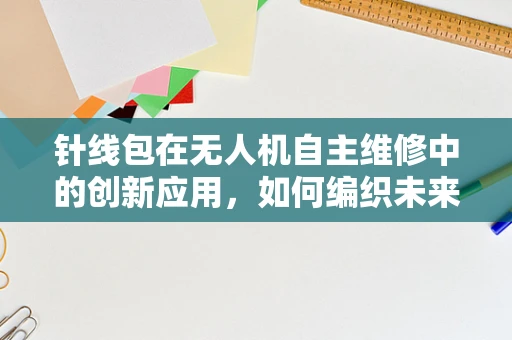 针线包在无人机自主维修中的创新应用，如何编织未来？