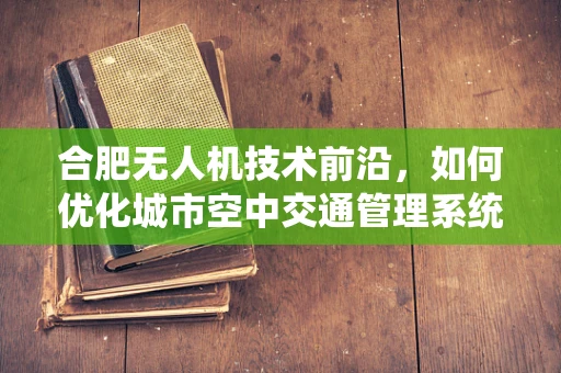 合肥无人机技术前沿，如何优化城市空中交通管理系统？