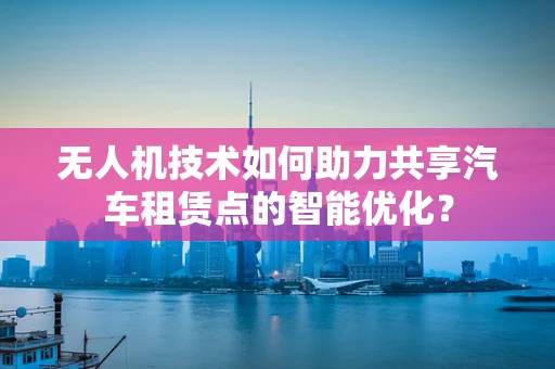 无人机技术如何助力共享汽车租赁点的智能优化？