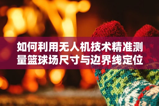 如何利用无人机技术精准测量篮球场尺寸与边界线定位？