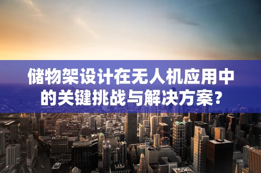 储物架设计在无人机应用中的关键挑战与解决方案？