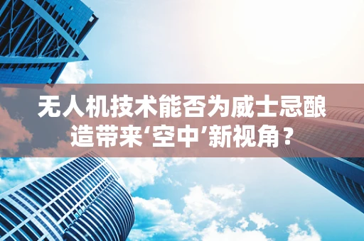 无人机技术能否为威士忌酿造带来‘空中’新视角？