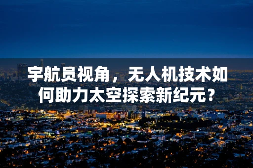 宇航员视角，无人机技术如何助力太空探索新纪元？