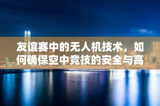 友谊赛中的无人机技术，如何确保空中竞技的安全与高效？