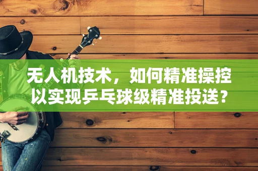 无人机技术，如何精准操控以实现乒乓球级精准投送？