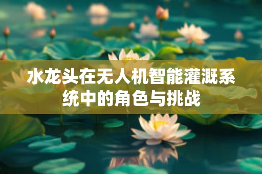 水龙头在无人机智能灌溉系统中的角色与挑战