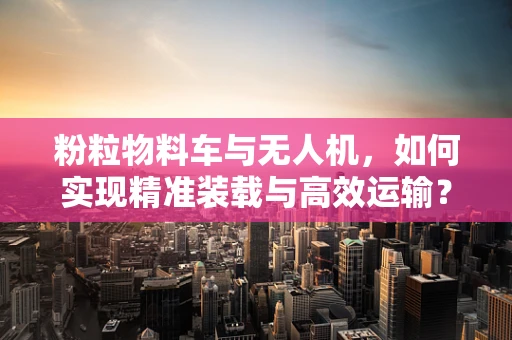 粉粒物料车与无人机，如何实现精准装载与高效运输？