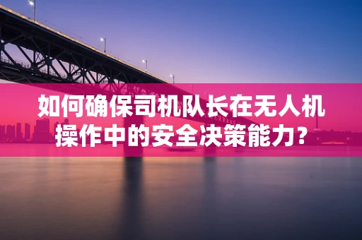 如何确保司机队长在无人机操作中的安全决策能力？