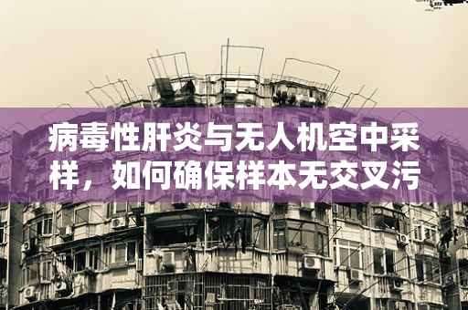 病毒性肝炎与无人机空中采样，如何确保样本无交叉污染？