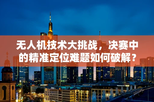 无人机技术大挑战，决赛中的精准定位难题如何破解？
