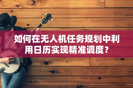 如何在无人机任务规划中利用日历实现精准调度？