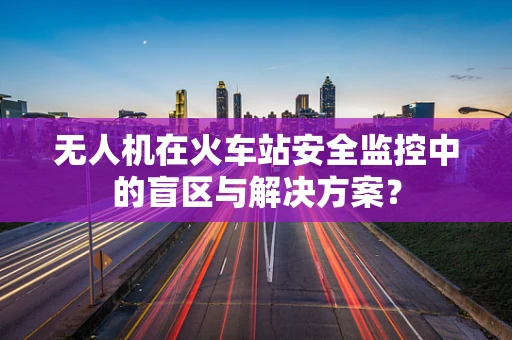 无人机在火车站安全监控中的盲区与解决方案？