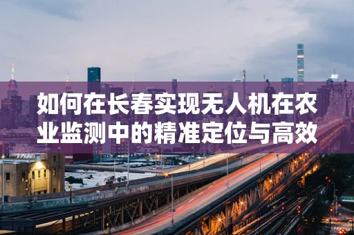 如何在长春实现无人机在农业监测中的精准定位与高效作业？