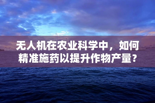 无人机在农业科学中，如何精准施药以提升作物产量？