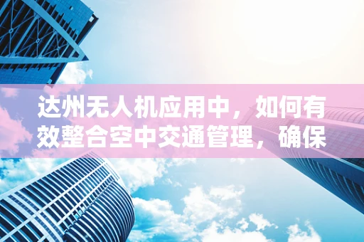 达州无人机应用中，如何有效整合空中交通管理，确保安全飞行？
